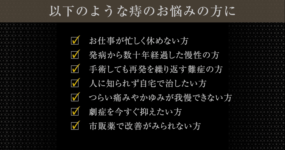 このようなお悩みを解消いたします お仕事が忙しく休めない方 発病から数十年経過した慢性の方 手術しても再発を繰り返す難症の方 人に知られず自宅で治したい方 つらい痛みやかゆみが我慢できない方劇症を今すぐ抑えたい方