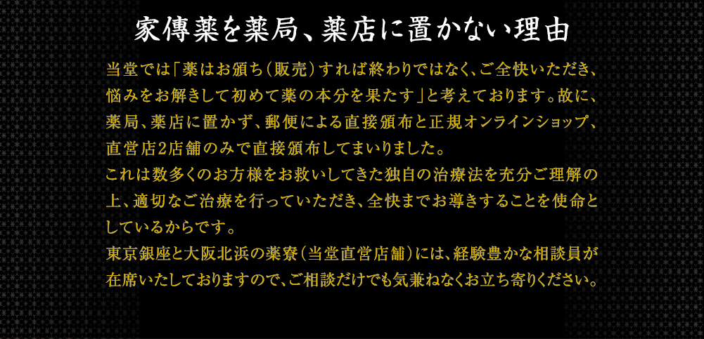 家傳薬を一般の薬局、薬店に置かない理由 当堂では「薬はお頒ちすれば終わりではなく、ご全快いただき、悩みをお解きして初めて薬の本分を果たす」と考えております。故に、一般の小売店におかず、郵便による直接頒布と正規オンラインショップ、直営店2店舗のみで直接頒布してまいりました。これは、数多のお方様をお救いしてきた独自の治療法を充分ご理の上、適切なご治療を行っていただき、治療を始めた方すべてが全快の喜びを手にしていただくためです。東京銀座と大阪北浜の薬寮（当堂直営店補）には、経験豊かな相談員が在中し、いつでも気兼ねなく相談できる場を提供しております。