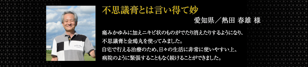不思議膏とは言い得て妙 痛みかゆみに加えニキビ状のものがでたり消えたりするようになり、不思議膏と金鵄丸を使ってみました。自宅で行える治療のため、日々の生活に非常に使いやすい上、病院のように緊張することもなく続けることができました。