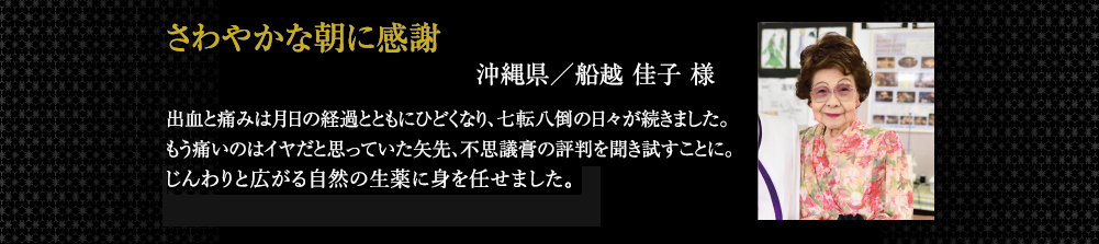 さわやかな朝に感謝 出血と痛みは月日の経過とともにひどくなり、七転八倒の日々が続きました。もう痛いのはイヤだと思っていた矢先、不思議膏の評判を聞き試すことに。お薬を貼付してみると、沁みることもなく、じんわりと広がる自然の生薬に安心しました。