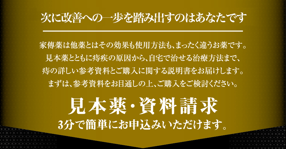 次に全快するのはあなたです 家傳薬は他薬とはその効果も使用方法も、まったく違うお薬です。見本薬とともに痔疾の原因から、自宅で治せる治療方法まで、痔を正しくご理解いただくための詳しい参考資料をお届けします。まずは、参考資料をご確認いただき、ご購入をご検討ください。見本薬・資料請求 3分で簡単にお申込みいただけます。