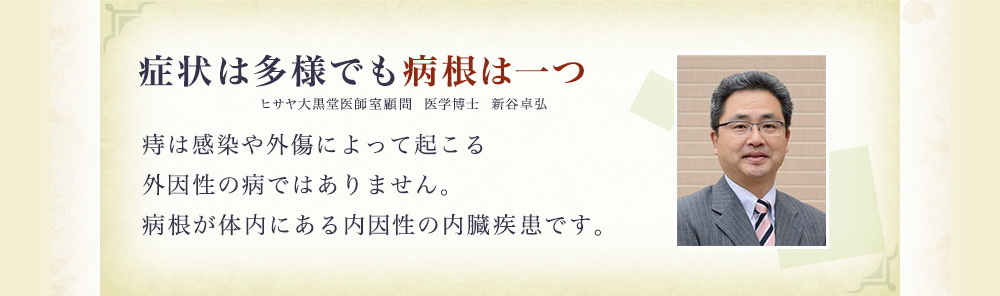 『症状は多様でも病根は一つ』 ヒサヤ大黒堂医師室顧問　医学博士　新谷卓弘 痔は感染や外傷によって起こる外因性の病ではありません。病根が体内にある内因性の内臓疾患です。