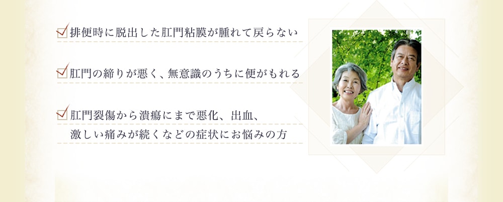 ・排便時に脱出した肛門粘膜が腫れて戻らない ・肛門の締りが悪く、無意識のうちに便がもれる ・肛門裂傷から潰瘍にまで悪化、出血、激しい痛みが続くなどの症状にお悩みの方