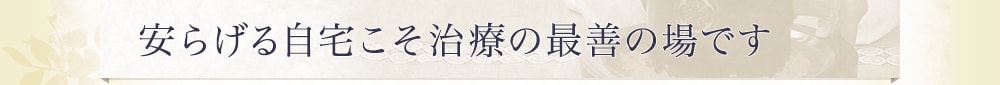 安らげる自宅こそ治療の最善の場です