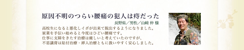 原因不明のつらい腰痛の犯人は痔だった（長野県／男性／山﨑伸様） 高校生になると悪化しイボが出来て脱出するようになりました。家業を手伝い始めると今度はひどい腰痛です。仕事に支障をきたす治療は厳しいと考えていたのですが、不思議膏は貼付治療・挿入治療ともに扱いやすく安心しました。