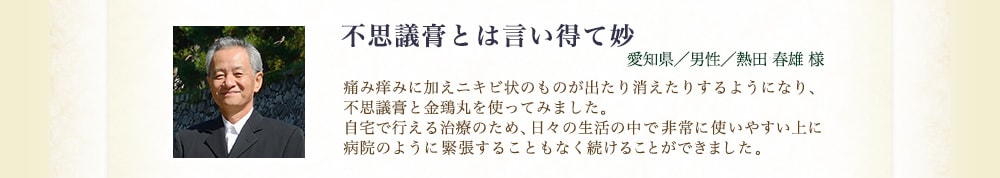 不思議膏とは言い得て妙（愛知県／男性／熱田春雄様） 痛み痒みに加えニキビ状のものが出たり消えたりするようになり、不思議膏と金鵄丸を使ってみました。自宅で行える治療のため、日々の生活の中で非常に使いやすい上に病院のように緊張することもなく続けることができました。