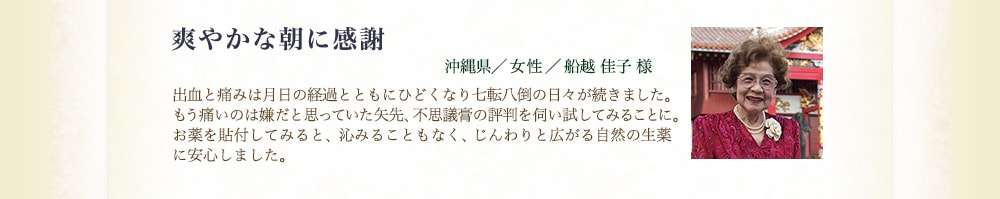 爽やかな朝に感謝（沖縄県／女性／船越佳子様） 出血と痛みは月日の経過とともにひどくなり七転八倒の日々が続きました。もう痛いのは嫌だと思っていた矢先、不思議膏の評判を伺い試してみることに。お薬を貼付してみると、沁みることもなく、じんわりと広がる生薬の力を感じました。