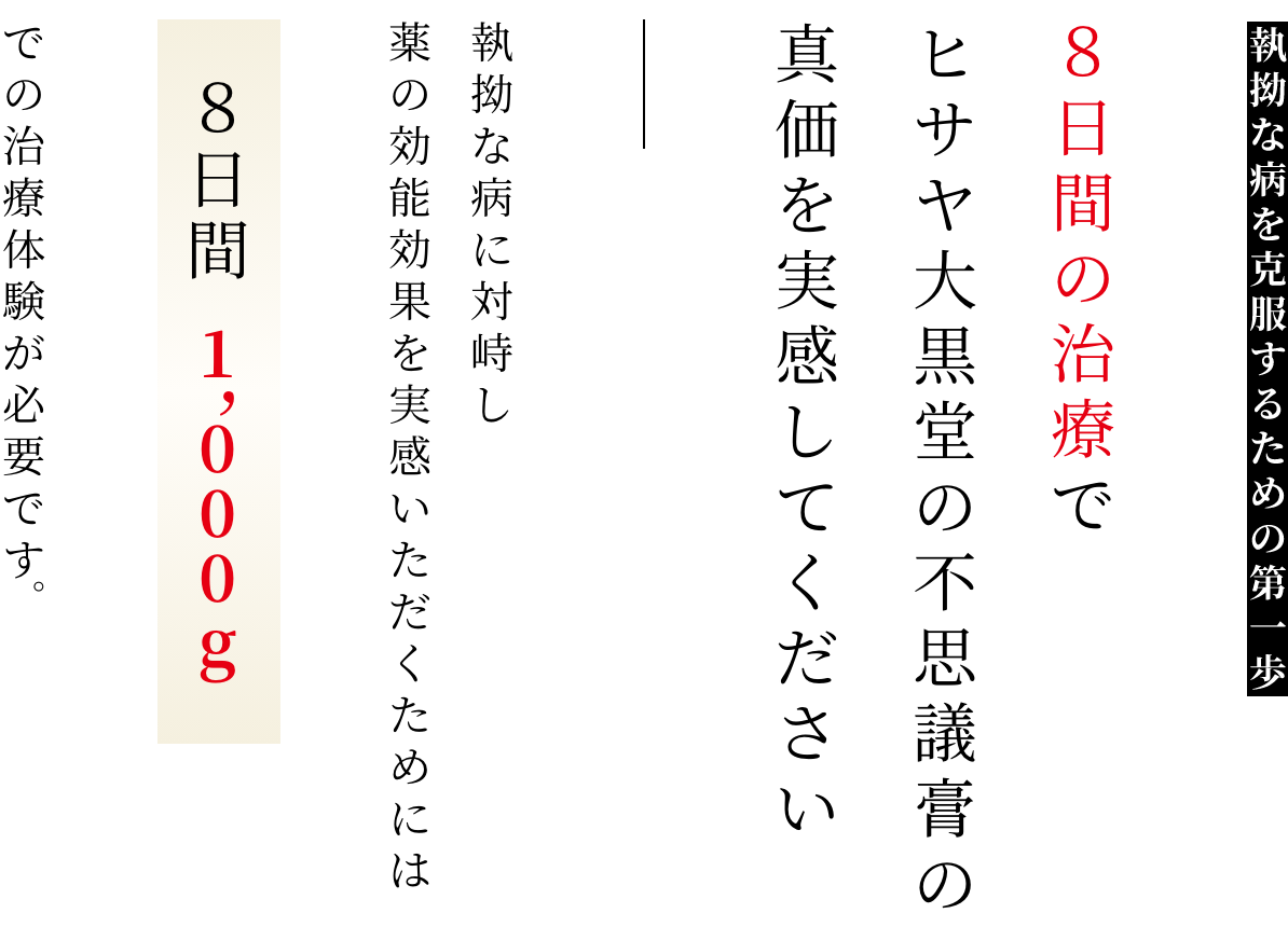 執拗な病を克服するための第一歩 ８日間の治療でヒサヤ大黒堂の不思議膏の真価を実感してください 執拗な病に対峙し薬の効能効果を実感いただくためには８日間1,000gでの治療体験が必要です。